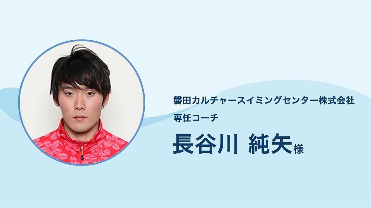 磐田カルチャースイミングセンター 専任コーチ 長谷川純矢 様より、応援メッセージをいただきました。