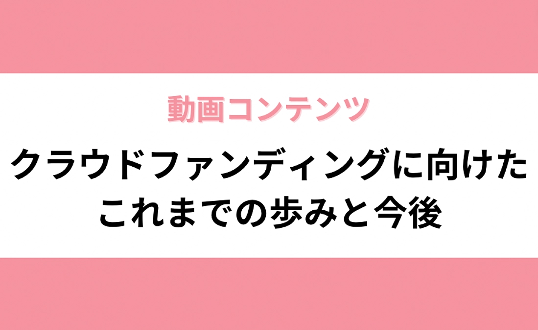 【動画コンテンツ】クラウドファンディングに向けたこれまでの歩みと今後
