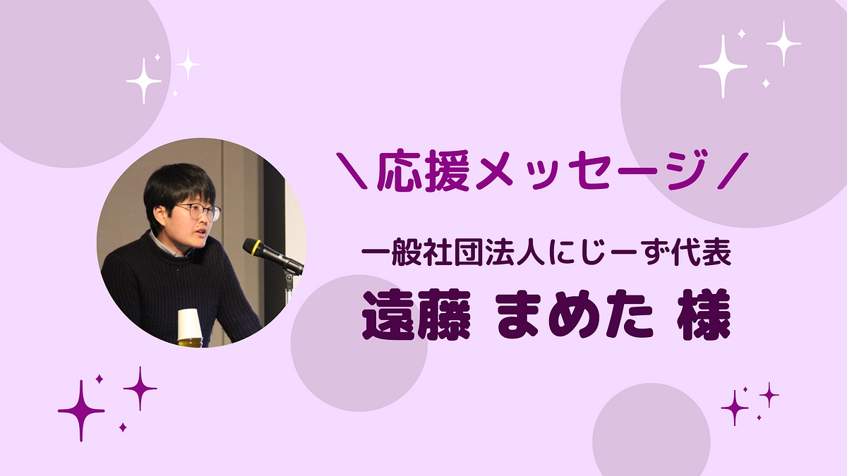 一般社団法人にじーず代表 遠藤まめた様より、応援メッセージをいただきました！