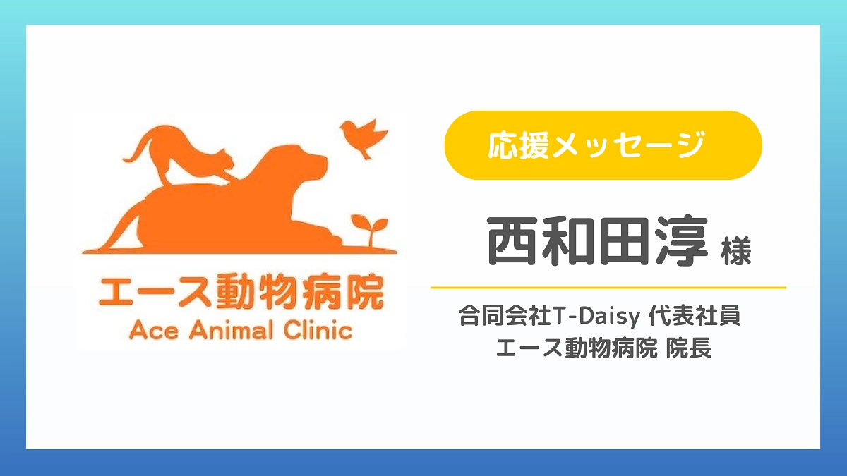 【応援メッセージのご紹介】西和田淳様（合同会社T-Daisy 代表社員 エース動物病院 院長）