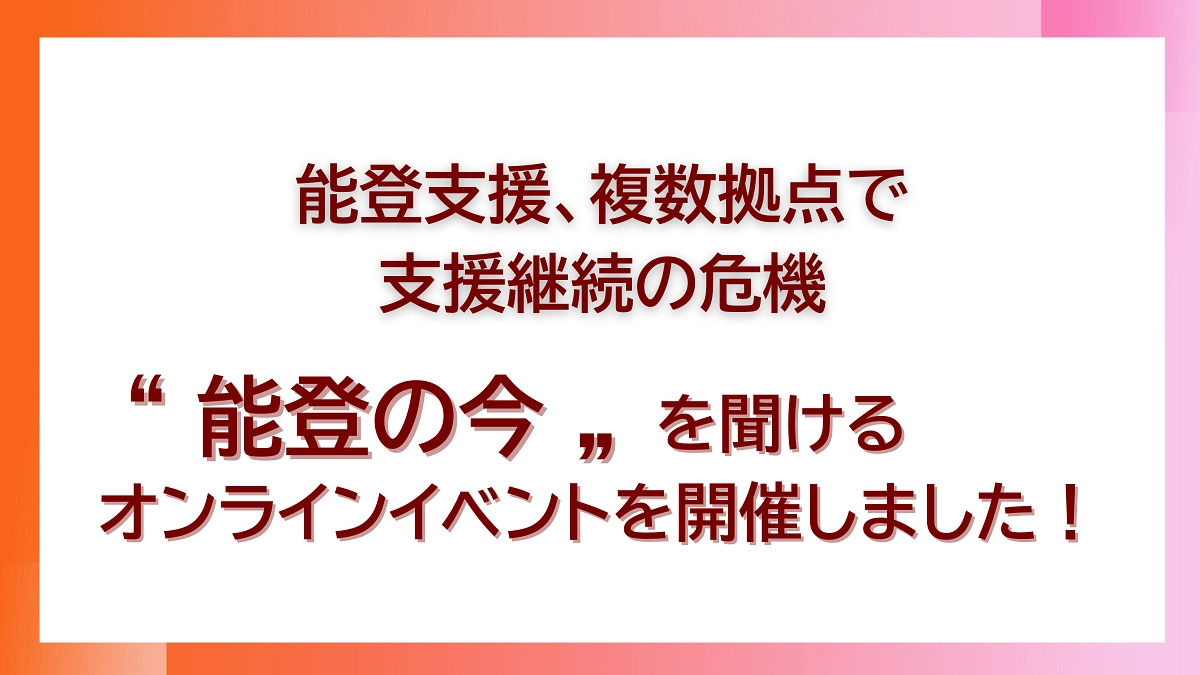 【能登支援、複数拠点での支援継続の危機オンラインイベントを開催しました！】