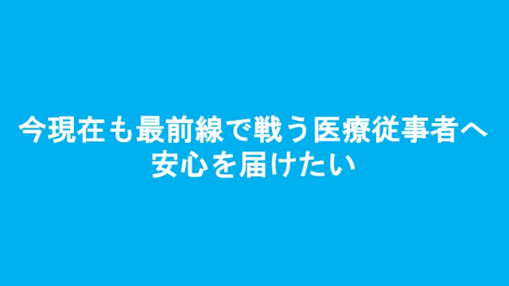今現在も最前線で戦う医療従事者へ安心を届けたい！