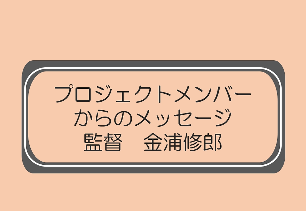 監督　金浦修郎（プロジェクトメンバーからのメッセージ）