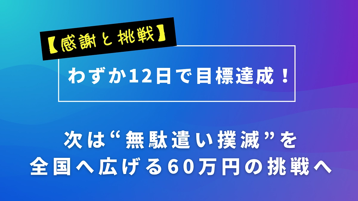 【感謝と挑戦】わずか12日で目標達成！次は“無駄遣い撲滅”を全国へ広げる60万円の挑戦へ