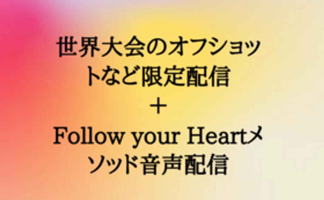 世界大会のオフショットや報告を非公開のSNSアカウントにて限定配信＋Follow your Heartメソッド音声配信