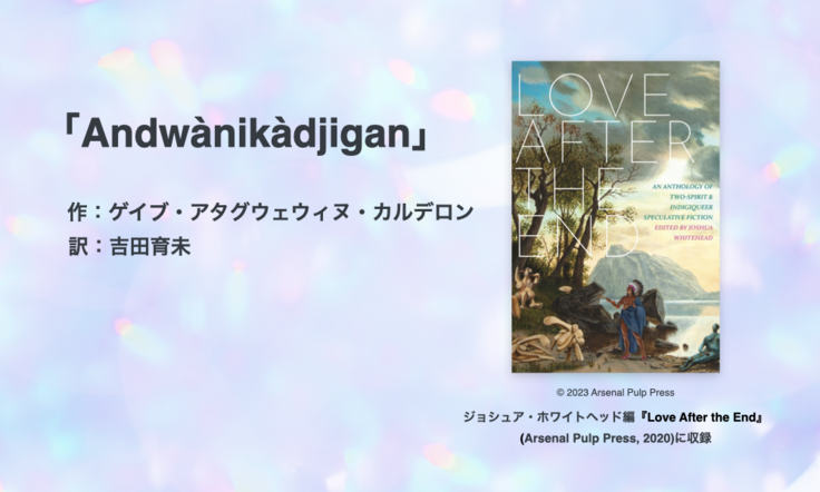「Andwànikàdjigan」 作：ゲイブ・アタグウェウィヌ・カルデロン 訳：吉田育未／書影／© 2023 Arsenal Pulp Press ジョシュア・ホワイトヘッド編『Love After the End』 (Arsenal Pulp Press, 2020)に収録