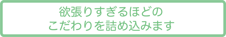 欲張りすぎるほどのこだわりを詰め込みます