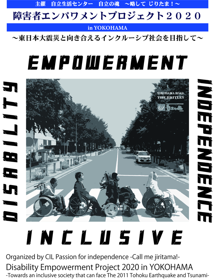 写真7：主催　自立生活センター　自立の魂　～略して じりたま！～　障害者エンパワメントプロジェクト2020　東日本大震災と向き合えるインクルーシブ社会を目指して　EMPOWERMENT　INDEPENDENCE　DISABILITY　INCLUSIVE　中央にビートルズのアビーロードのジャケットをオマージュした車椅子ユーザー４人組のYOKOHAMA ROADの写真が配置　Organized by CIL Passion for independence -Call me jiritama!- Disability Empowerment Project 2020 in YOKOHAMA -Towards an inclusive society that can face The 2011 Tohoku Earthquake and Tsunami-