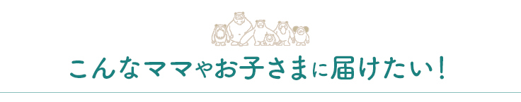 こんなママやお子さまに届けたい！
