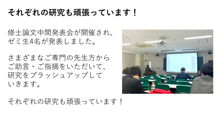 修士論文中間発表会が開催され、 ゼミ生4名が発表しました。  さまざまなご専門の先生方から ご助言・ご指摘をいただいて、 研究をブラッシュアップして いきます。  それぞれの研究も頑張っています！