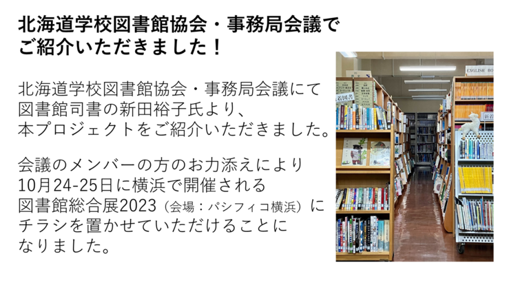 北海道学校図書館協会・事務局会議にて 図書館司書の新田裕子氏より、 本プロジェクトをご紹介いただきました。 会議のメンバーの方のお力添えにより 10月24-25日に横浜で開催される 図書館総合展2023(会場:パシフィコ横浜)に チラシを置かせていただけることに なりました。