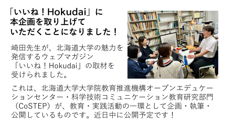 崎田先生が、北海道大学の魅力を 発信するウェブマガジン 「いいね！Hokudai」の取材を 受けられました。  これは、北海道大学大学院教育推進機構オープンエデュケーションセンター・科学技術コミュニケーション教育研究部門（CoSTEP）が、教育・実践活動の一環として企画・執筆・　公開しているものです。近日中に公開予定です！