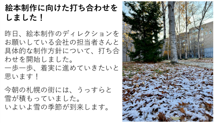 昨日、絵本制作のディレクションをお願いしている会社の担当者さんと具体的な制作方針について、打ち合わせを開始しました。 一歩一歩、着実に進めていきたいと思います! 今朝の札幌の街には、うっすらと雪が積もっていました。 いよいよ雪の季節が到来します。