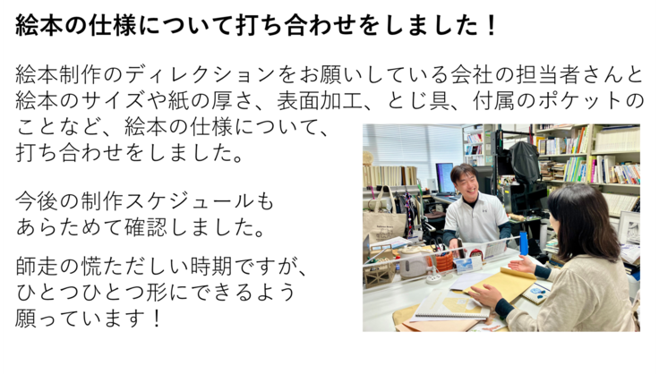 絵本制作のディレクションをお願いしている会社の担当者さんと絵本のサイズや紙の厚さ、表面加工、とじ具、付属のポケットの ことなど、絵本の仕様について、 打ち合わせをしました。今後の制作スケジュールも あらためて確認しました。 師走の慌ただしい時期ですが、ひとつひとつ形にできるよう 願っています!