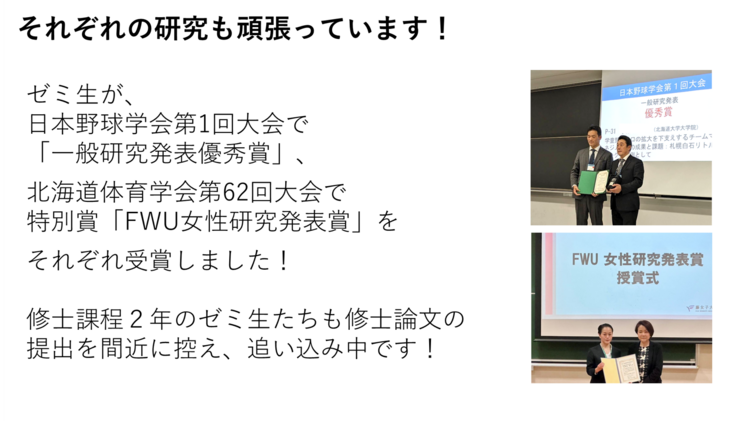 ゼミ生が、 日本野球学会第1回大会で 「一般研究発表優秀賞」、北海道体育学会第62回大会で特別賞「FWU女性研究発表賞」をそれぞれ受賞しました!修士課程2年のゼミ生たちも修士論文の 提出を間近に控え、追い込み中です!