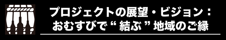 プロジェクトの展望・ビジョン：おむすびで結ぶ、地域のご縁