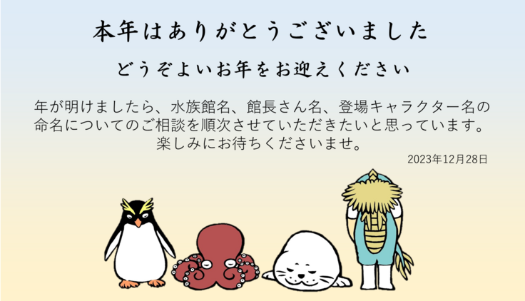 どうぞよいお年をお迎えください 年が明けましたら、水族館名、館長さん名、登場キャラクター名の 命名についてのご相談を順次させていただきたいと思っています。 楽しみにお待ちくださいませ。2023年12月28日