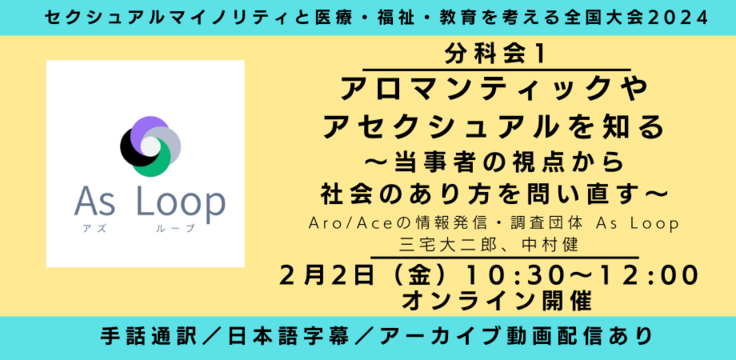 分科会１ アロマンティックやアセクシュアルを知る 〜当事者の視点から社会のあり方を問い直す〜 Aro/Aceの情報発信・調査団体 As Loop 三宅大二郎、中村健 2月2日（金） 10:30～12:00   オンライン開催 ライブビューイングあり 手話通訳／日本語字幕／アーカイブあり