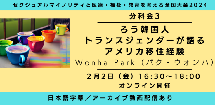 分科会3 ろう韓国人トランスジェンダーが語る アメリカ移住経験 Trans gendered Korean Deaf man to share his experience and challenges Wonha Park（パク・ウォンハ） 翻訳：Deaf LGBTQ Center   2月2日（金） 16:30～18:00     オンライン ライブビューイングあり ASL／日本語字幕／音声日本語／アーカイブあり  オンライン録画上映のみ （ライブＱ＆Ａなし。）