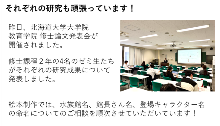 昨日、北海道大学大学院 教育学院 修士論文発表会が 開催されました。  修士課程２年の4名のゼミ生たちがそれぞれの研究成果について 発表しました。絵本制作では、水族館名、館長さん名、登場キャラクター名の命名についてのご相談を順次させていただいています！