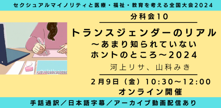 分科会10 トランスジェンダーのリアル2024～トランスジェンダーの｢問題｣の「嘘」～  河上リサ、山科みき  2月9日（金） 10:30～12:00   オンライン ライブビューイングあり 手話通訳／日本語字幕／アーカイブあり オンライン録画＋ライブQA