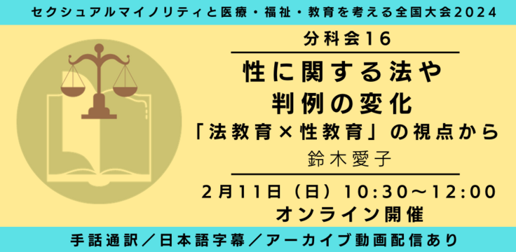 分科会16 性に関する法や判例の変化 ‐「法教育×性教育」の視点から 鈴木愛子  2月11日（日） 10:30～12:00   オンライン ライブビューイングあり 手話通訳／日本語字幕／アーカイブあり オンライン録画＋ライブQA