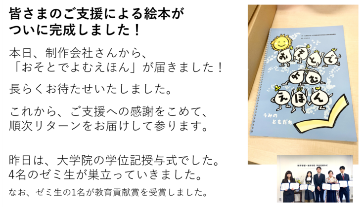 皆さまのご支援による絵本が ついに完成しました!本日、制作会社さんから、 「おそとでよむえほん」が届きました! 長らくお待たせいたしました。 これから、ご支援への感謝をこめて、 順次リターンをお届けして参ります。昨日は、大学院の学位記授与式でした。 4名のゼミ生が巣立っていきました。 なお、ゼミ生の1名が教育貢献賞を受賞しました。