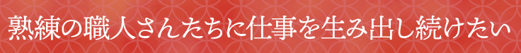 熟練の職人さんたちに仕事を生み出し続けたい