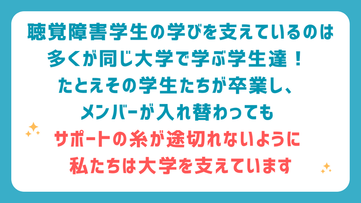 聴覚障害学生の学びを支えているのは 同じ大学で学ぶ学生達！ たとえその学生たちが卒業し、メンバーが入れ替わっても サポートの糸が途切れないよう私たちは大学を支えています