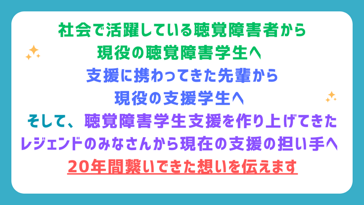 社会で活躍している聴覚障害者から 現役の聴覚障害学生へ  支援に携わってきた先輩から 現役の支援学生へ  そして、聴覚障害学生支援を作り上げてきた レジェンドのみなさんから現在の支援の担い手へ  20年間繋いできた想いを伝えます