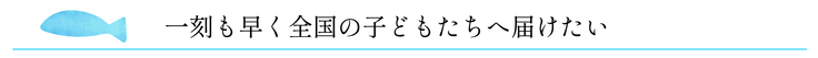 一刻も早く全国の子どもたちへ届けたい