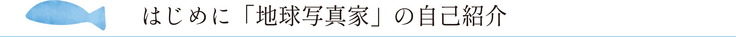 はじめに「地球写真家」の自己紹介