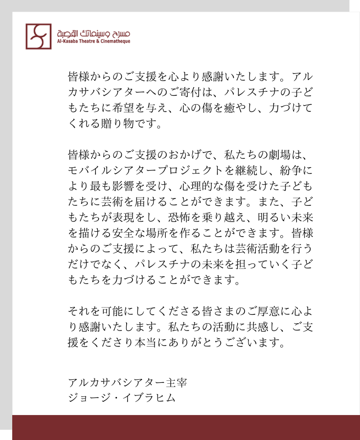 皆様からのご支援を心より感謝いたします。アルカサバシアターへのご寄付は、パレスチナの子どもたちに希望を与え、心の傷を癒やし、力づけてくれる贈り物です。  皆様からのご支援のおかげで、私たちの劇場は、モバイルシアタープロジェクトを継続し、紛争により最も影響を受け、心理的な傷を受けた子どもたちに芸術を届けることができます。また、子どもたちが表現をし、恐怖を乗り越え、明るい未来を描ける安全な場所を作ることができます。皆様からのご支援によって、私たちは芸術活動を行うだけでなく、パレスチナの未来を担っていく子どもたちを力づけることができます。  それを可能にしてくださる皆さまのご厚意に心より感謝いたします。私たちの活動に共感し、ご支援をくださり本当にありがとうございます。