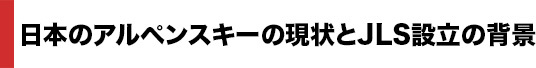 日本のアルペンスキーの現状とJLS設立の背景