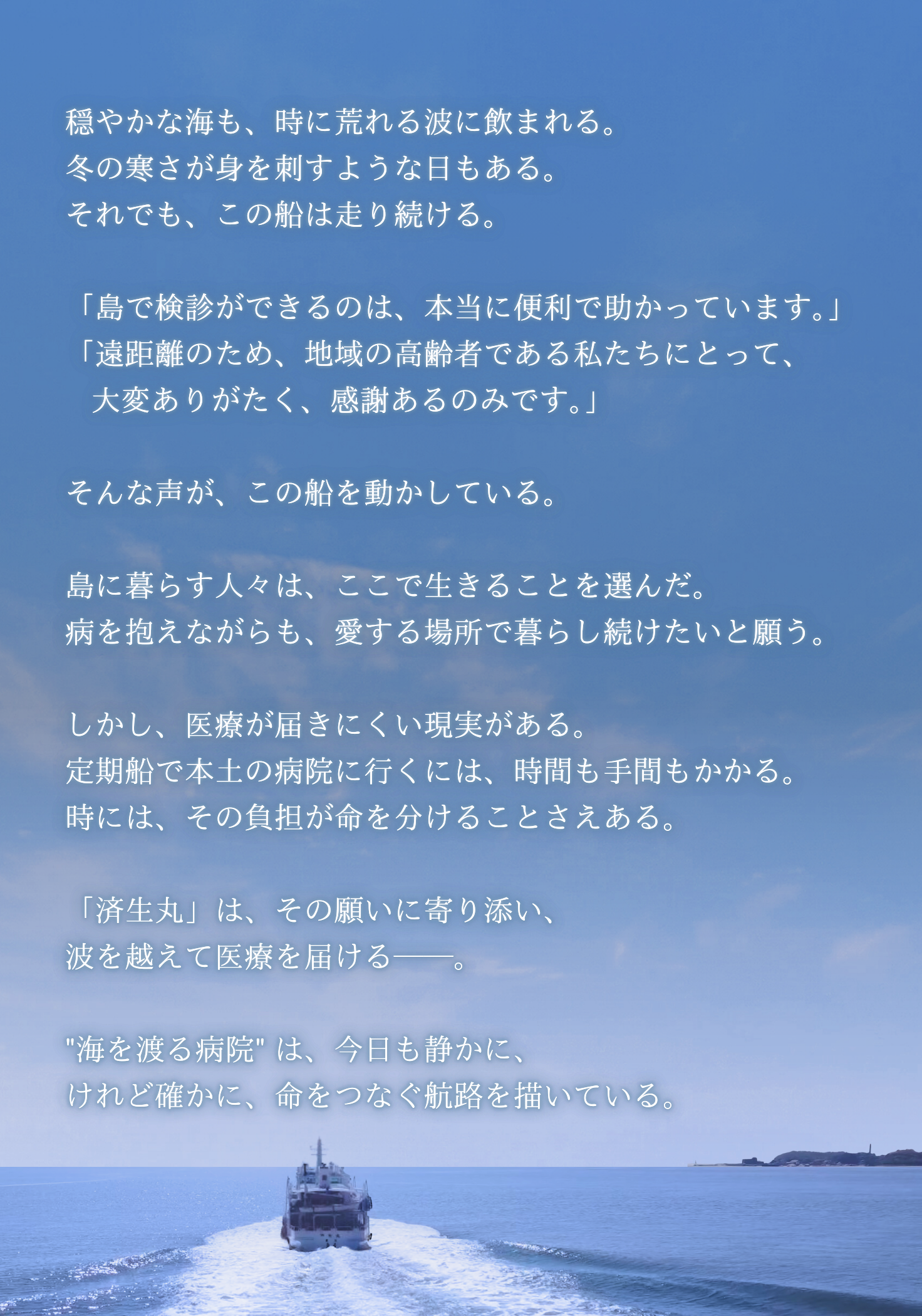 穏やかな海も、時に荒れる波に飲まれる。 冬の寒さが身を刺すような日もある。 それでも、この船は走り続ける。  「島で検診ができるのは、本当に便利で助かっています。」 「遠距離のため、地域の高齢者である私たちにとって、    大変ありがたく、感謝あるのみです。」  そんな声が、この船を動かしている。  島に暮らす人々は、ここで生きることを選んだ。 病を抱えながらも、愛する場所で暮らし続けたいと願う。  しかし、医療が届きにくい現実がある。 定期船で本土の病院に行くには、時間も手間もかかる。 時には、その負担が命を分けることさえある。  「済生丸」は、その願いに寄り添い、 波を越えて医療を届ける──。  "海を渡る病院" は、今日も静かに、 けれど確かに、命をつなぐ航路を描いている。