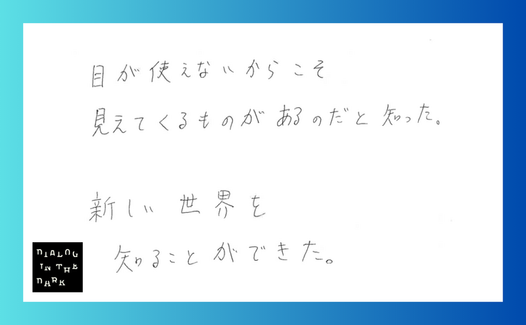目が使えないからこそ見えてくるものがあるのだと知った。 新しい世界を知ることができた。
