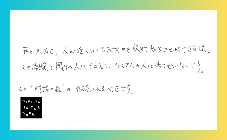 声の大切さ、人が近くにいる大切さを改めて知ることができました。 この体験を周りの人に伝えて、たくさんの人に来てもらいたいです。 この”対話の森”は存続されるべきです。