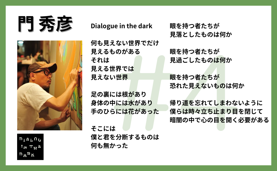 Dialogue in the dark 何も見えない世界でだけ 見えるものがある それは 見える世界では見えない世界 足の裏には根があり 身体の中には水があり 手のひらには花があった そこには 僕と君を分断するものは 何も無かった 眼を持つ者たちが見落としたものは何か 眼を持つ者たちが見過ごしたものは何か 眼を持つ者たちが恐れた見えないものは何か 帰り道を忘れてしまわないように 僕らは時々立ち止まり目を閉じて 暗闇の中で心の目を開く必要がある