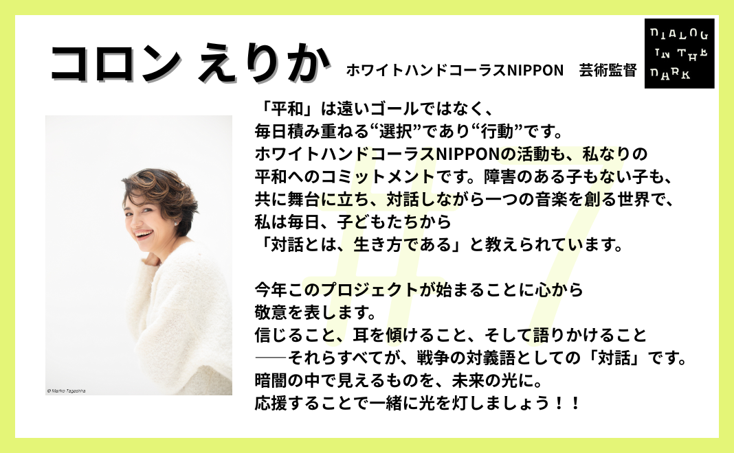 「平和」は遠いゴールではなく、毎日積み重ねる“選択”であり“行動”です。ホワイトハンドコーラスNIPPONの活動も、私なりの平和へのコミットメントです。障害のある子もない子も、共に舞台に立ち、対話しながら一つの音楽を創る世界で、私は毎日、子どもたちから「対話とは、生き方である」と教えられています。 今年このプロジェクトが始まることに心から敬意を表します。信じること、耳を傾けること、そして語りかけること――それらすべてが、戦争の対義語としての「対話」です。 暗闇の中で見えるものを、未来の光に。 応援することで一緒に光を灯しましょう!!