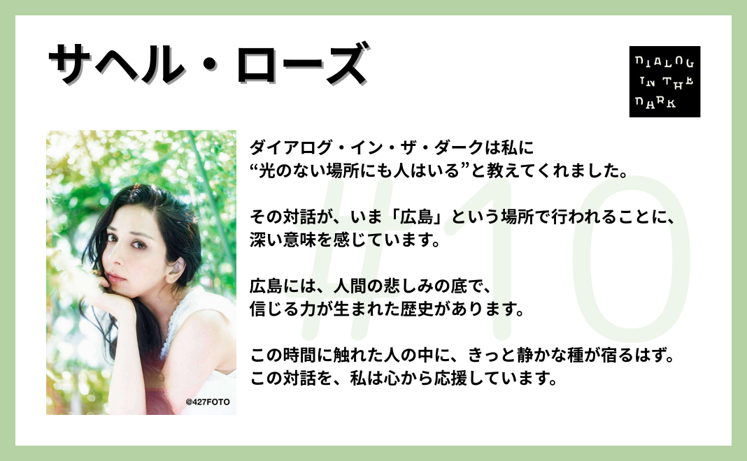 ダイアログ・イン・ザ・ダークは私に“光のない場所にも人はいる”と教えてくれました。 その対話が、いま「広島」という場所で行われることに、深い意味を感じています。 広島には、人間の悲しみの底で、信じる力が生まれた歴史があります。 この時間に触れた人の中に、きっと静かな種が宿るはず。 この対話を、私は心から応援しています。