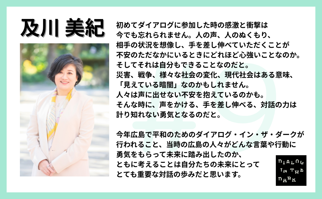 初めてダイアログに参加した時の感激と衝撃は今でも忘れられません。人の声、人のぬくもり、相手の状況を想像し、手を差し伸べていただくことが不安のただなかにいるときにどれほど心強いことなのか。そしてそれは自分もできることなのだと。 災害、戦争、様々な社会の変化、現代社会はある意味、「見えている暗闇」なのかもしれません。人々は声に出せない不安を抱えているのかも。そんな時に、声をかける、手を差し伸べる、対話の力は計り知れない勇気となるのだと。 今年広島で平和のためのダイアログインザダークが行われること、当時の広島の人々がどんな言葉や行動に勇気をもらって未来に踏み出したのか、ともに考えることは自分たちの未来にとってとても重要な対話の歩みだと思います。