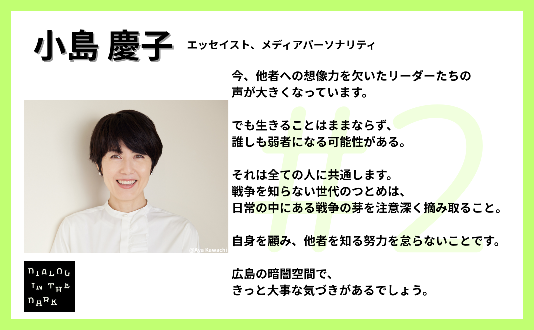 今、他者への想像力を欠いたリーダーたちの声が大きくなっています。でも生きることはままならず、誰しも弱者になる可能性がある。それは全ての人に共通します。 戦争を知らない世代のつとめは、日常の中にある戦争の芽を注意深く摘み取ること。自身を顧み、他者を知る努力を怠らないことです。広島の暗闇空間で、きっと大事な気づきがあるでしょう。