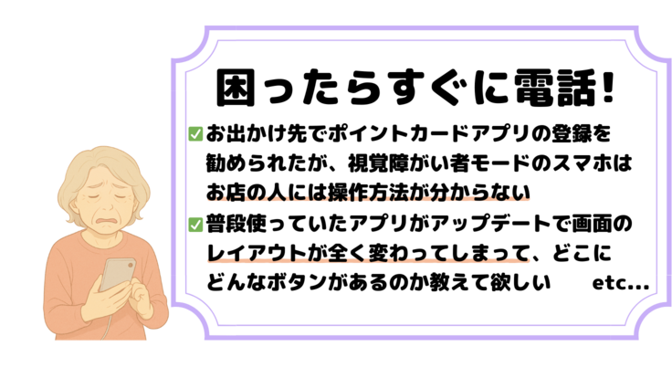 困ったらすぐに電話!①お出かけ先でポイントカードアプリの登録を 勧められたが、視覚障がい者モードのスマホは お店の人には操作方法が分からない。②普段使っていたアプリがアップデートで画面の レイアウトが全く変わってしまって、どこに どんなボタンがあるのか教えて欲しい　　etc...