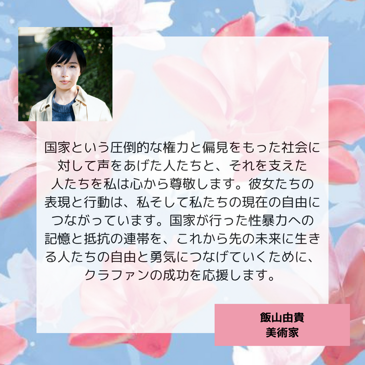 国家という圧倒的な権力と偏見をもった社会に対して声をあげた人たちと、それを支えた 人たちを私は心から尊敬します。彼女たちの 表現と行動は、私そして私たちの現在の自由につながっています。国家が行った性暴力への 記憶と抵抗の連帯を、これから先の未来に生きる人たちの自由と勇気につなげていくために、クラファンの成功を応援します。 飯山由貴 美術家