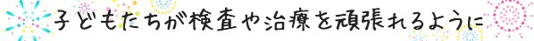 子供たちが検査や治療を頑張れるように