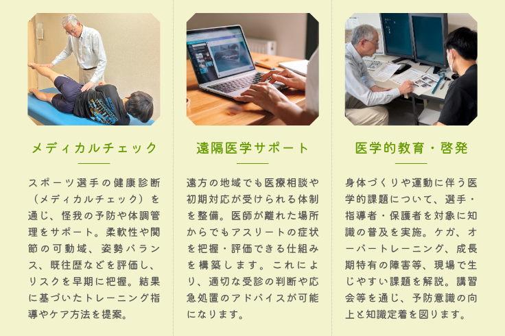 メディカルチェック 　スポーツ選手の健康診断を通じ、ケガの予防や体調管理をサポートします。 遠隔医学サポート 　遠方の地域でも医療相談や初期対応が受けられる体制を整えます。 医学的教育・啓発 　身体づくりや運動に伴う医学的課題について、選手・指導者・保護者を対象に知識の普及を行います。