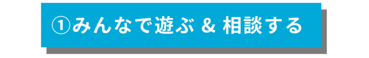 ①みんなで遊ぶ & 相談する　
