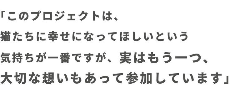 「このプロジェクトは猫たちに幸せになってほしいという気持ちが一番ですが、実はもう一つ、大切な想いもあって参加しています」