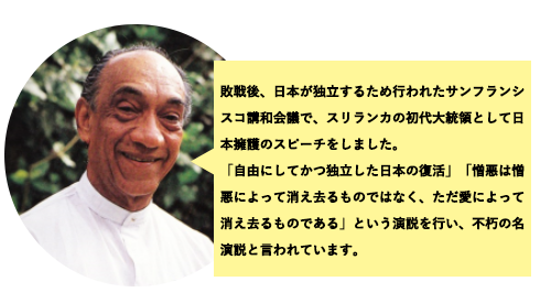 敗戦後、日本が独立するために行われたサンフランシスコ講和会議でスリランカ初代大統領として日本擁護のスピーチをしました。「自由にしてかつ独立した日本の復帰」「憎悪は憎悪によって消え去るものではなく、ただ愛によって消えるものである」という演説を行い、普及の名演説と言われています。