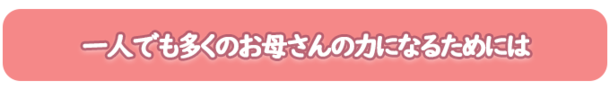 一人でも多くのお母さんの力になるためには。